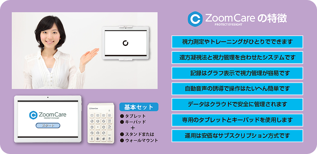 ズームケアは＜視力測定＝遠方凝視法＞と＜測定記録=視力管理＞を結びつけた新しい視力トレーニングシステムです。視力測定や視力トレーニングはひとりででき、また記録はグラフ化されるため、小学生や中学生、高校生の目の健康管理には最適です。